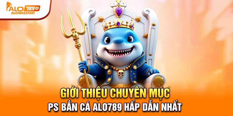 Giới thiệu chuyên mục PS bắn cá Alo789 hấp dẫn nhất